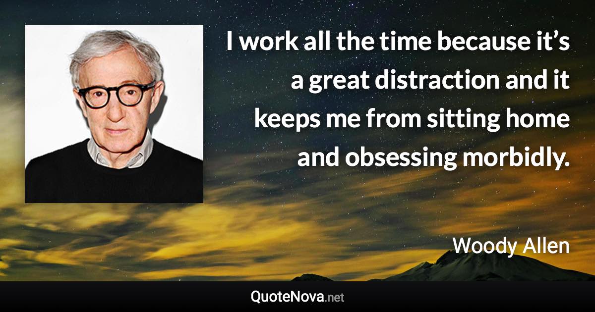 I work all the time because it’s a great distraction and it keeps me from sitting home and obsessing morbidly. - Woody Allen quote