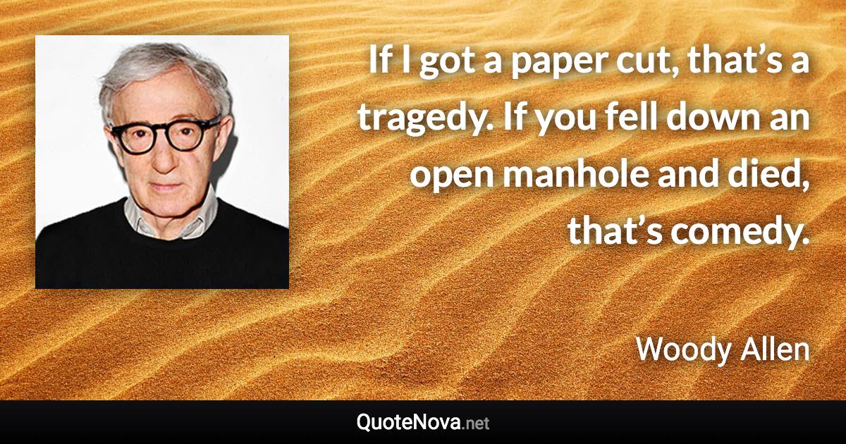 If I got a paper cut, that’s a tragedy. If you fell down an open manhole and died, that’s comedy. - Woody Allen quote