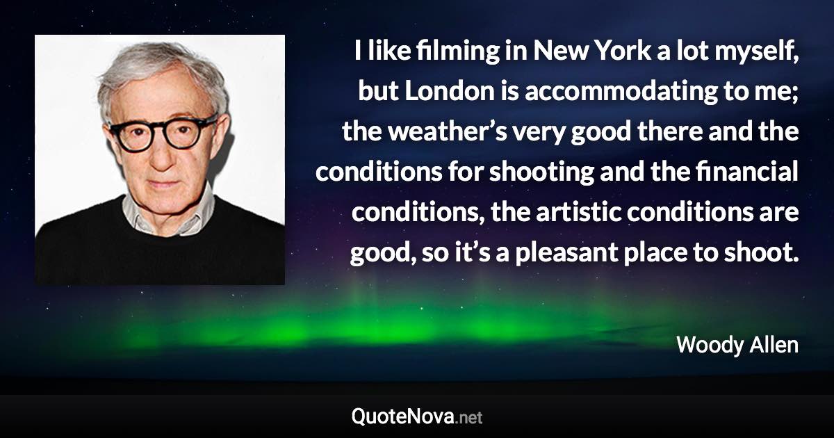 I like filming in New York a lot myself, but London is accommodating to me; the weather’s very good there and the conditions for shooting and the financial conditions, the artistic conditions are good, so it’s a pleasant place to shoot. - Woody Allen quote