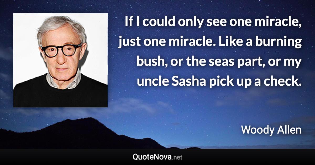 If I could only see one miracle, just one miracle. Like a burning bush, or the seas part, or my uncle Sasha pick up a check. - Woody Allen quote