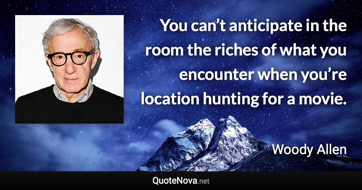 You can’t anticipate in the room the riches of what you encounter when you’re location hunting for a movie. - Woody Allen quote