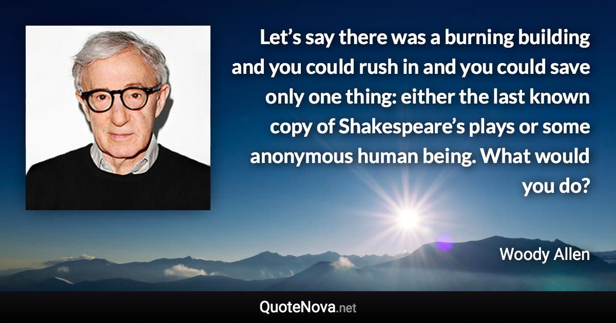 Let’s say there was a burning building and you could rush in and you could save only one thing: either the last known copy of Shakespeare’s plays or some anonymous human being. What would you do? - Woody Allen quote