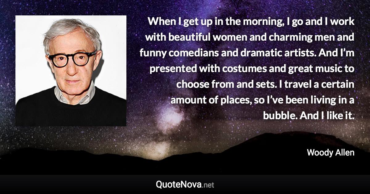 When I get up in the morning, I go and I work with beautiful women and charming men and funny comedians and dramatic artists. And I’m presented with costumes and great music to choose from and sets. I travel a certain amount of places, so I’ve been living in a bubble. And I like it. - Woody Allen quote