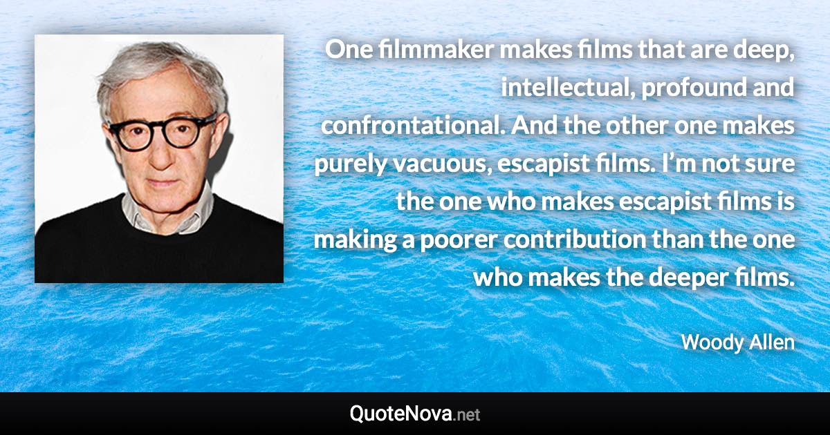 One filmmaker makes films that are deep, intellectual, profound and confrontational. And the other one makes purely vacuous, escapist films. I’m not sure the one who makes escapist films is making a poorer contribution than the one who makes the deeper films. - Woody Allen quote