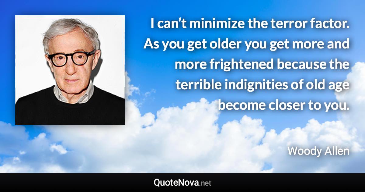 I can’t minimize the terror factor. As you get older you get more and more frightened because the terrible indignities of old age become closer to you. - Woody Allen quote