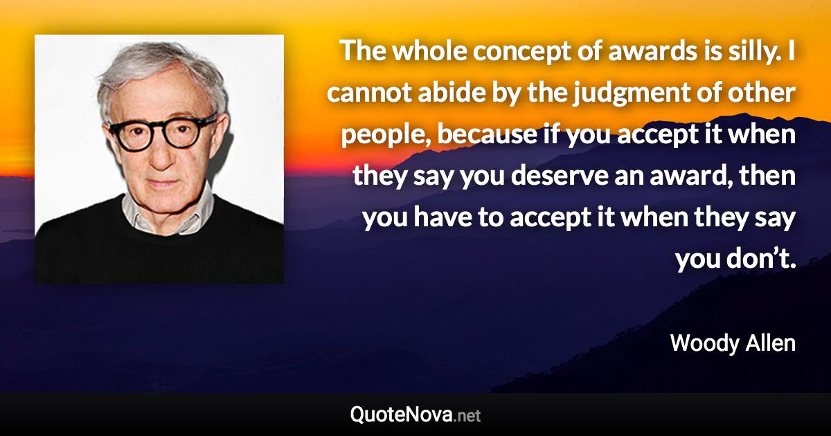 The whole concept of awards is silly. I cannot abide by the judgment of other people, because if you accept it when they say you deserve an award, then you have to accept it when they say you don’t. - Woody Allen quote