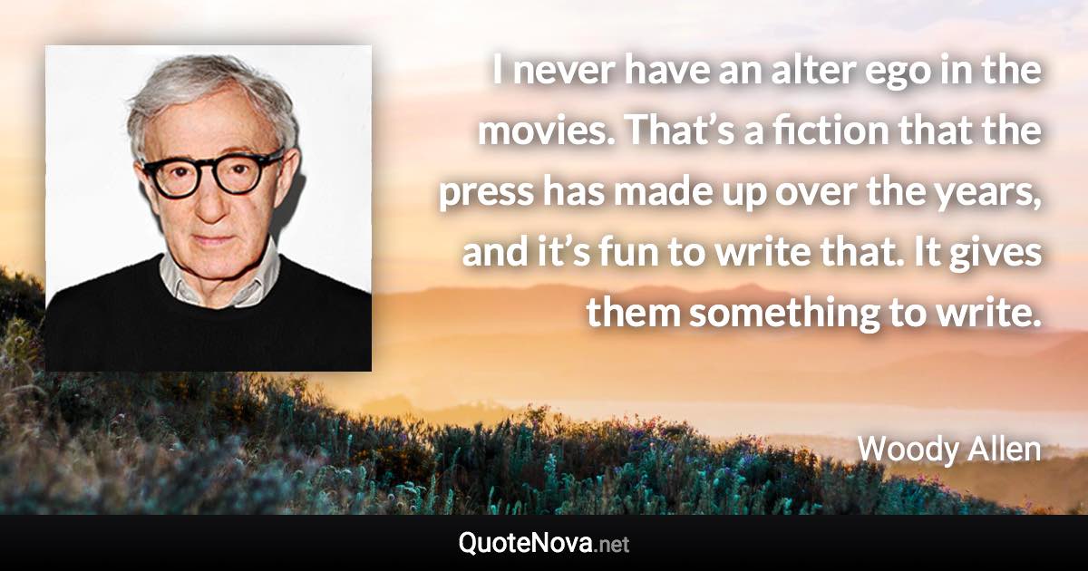 I never have an alter ego in the movies. That’s a fiction that the press has made up over the years, and it’s fun to write that. It gives them something to write. - Woody Allen quote