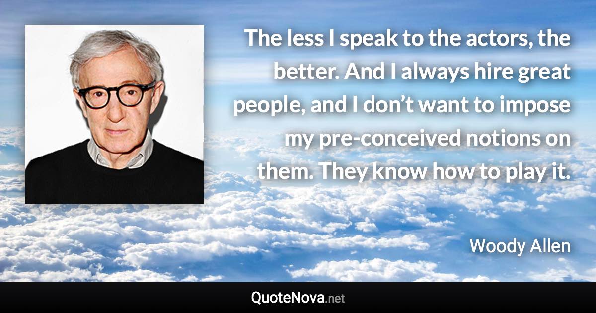 The less I speak to the actors, the better. And I always hire great people, and I don’t want to impose my pre-conceived notions on them. They know how to play it. - Woody Allen quote