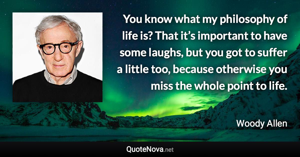 You know what my philosophy of life is? That it’s important to have some laughs, but you got to suffer a little too, because otherwise you miss the whole point to life. - Woody Allen quote