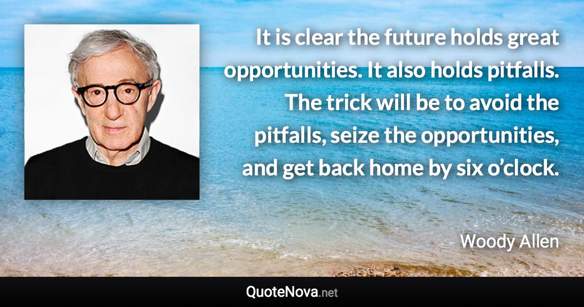 It is clear the future holds great opportunities. It also holds pitfalls. The trick will be to avoid the pitfalls, seize the opportunities, and get back home by six o’clock. - Woody Allen quote