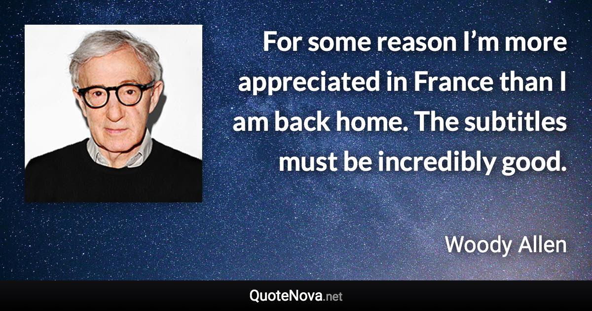 For some reason I’m more appreciated in France than I am back home. The subtitles must be incredibly good. - Woody Allen quote