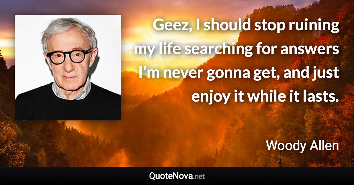 Geez, I should stop ruining my life searching for answers I’m never gonna get, and just enjoy it while it lasts. - Woody Allen quote