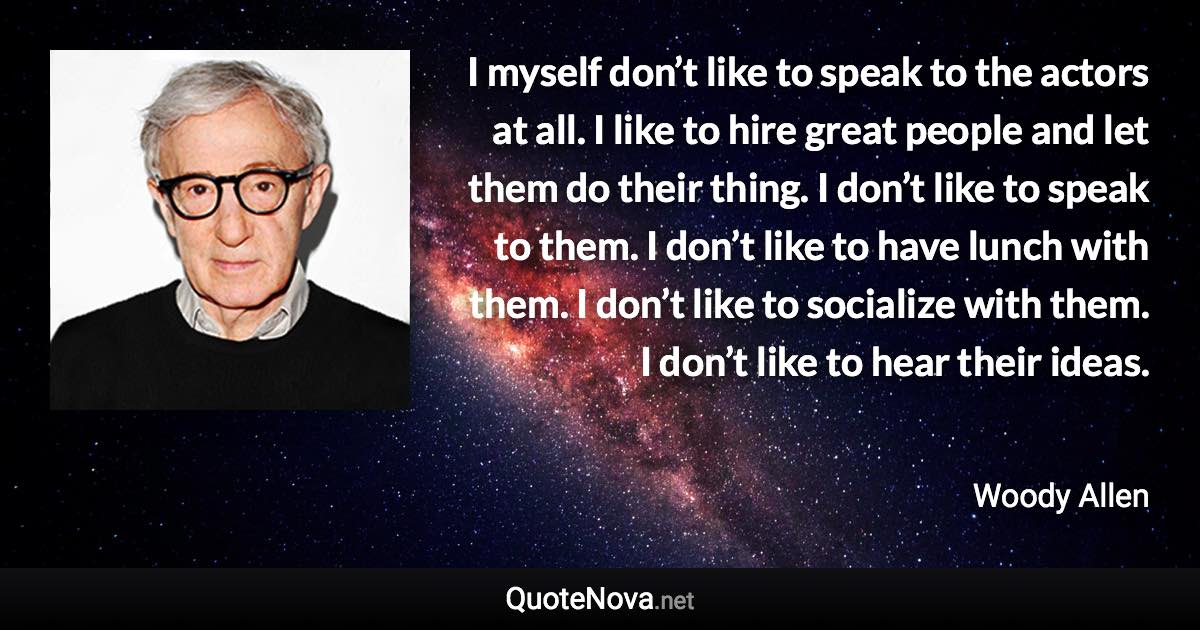 I myself don’t like to speak to the actors at all. I like to hire great people and let them do their thing. I don’t like to speak to them. I don’t like to have lunch with them. I don’t like to socialize with them. I don’t like to hear their ideas. - Woody Allen quote