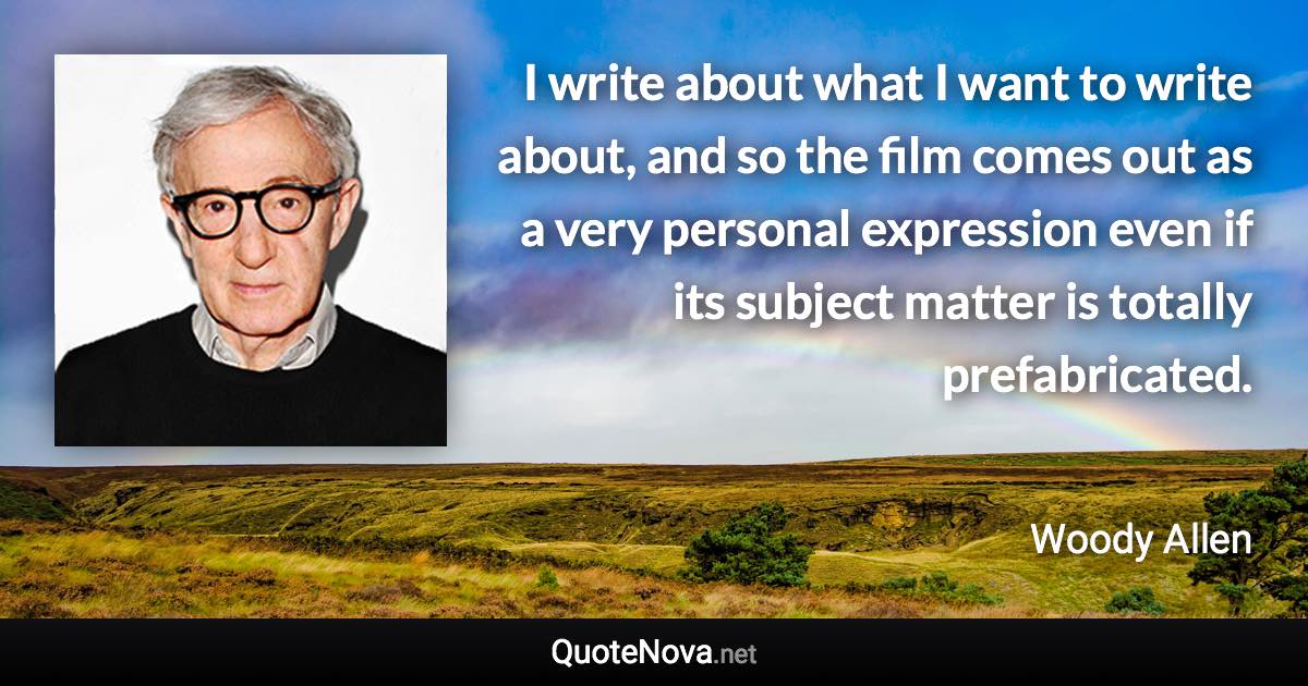 I write about what I want to write about, and so the film comes out as a very personal expression even if its subject matter is totally prefabricated. - Woody Allen quote