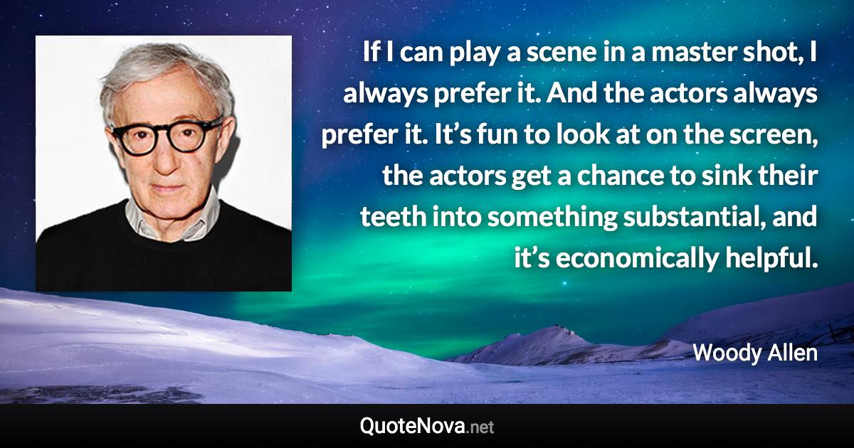 If I can play a scene in a master shot, I always prefer it. And the actors always prefer it. It’s fun to look at on the screen, the actors get a chance to sink their teeth into something substantial, and it’s economically helpful. - Woody Allen quote