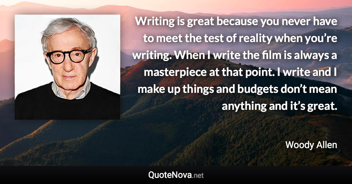 Writing is great because you never have to meet the test of reality when you’re writing. When I write the film is always a masterpiece at that point. I write and I make up things and budgets don’t mean anything and it’s great. - Woody Allen quote