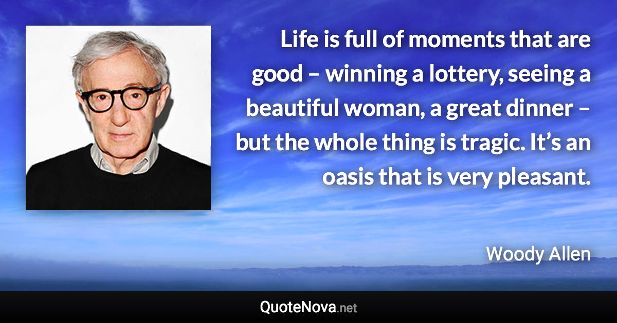 Life is full of moments that are good – winning a lottery, seeing a beautiful woman, a great dinner – but the whole thing is tragic. It’s an oasis that is very pleasant. - Woody Allen quote