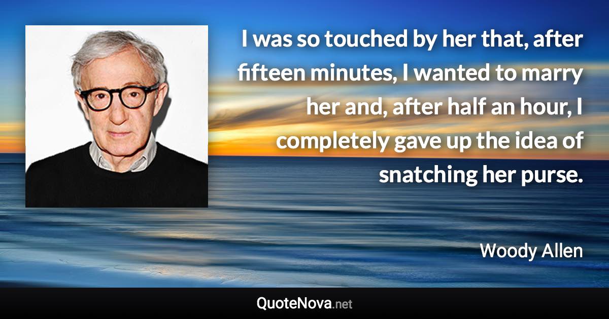 I was so touched by her that, after fifteen minutes, I wanted to marry her and, after half an hour, I completely gave up the idea of snatching her purse. - Woody Allen quote