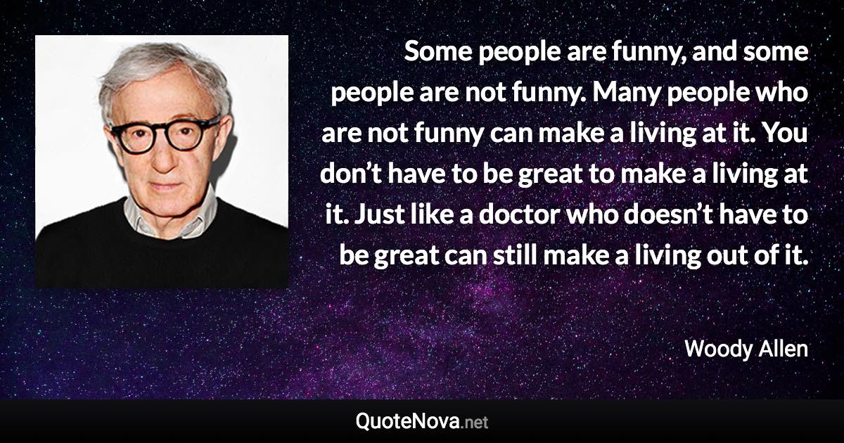 Some people are funny, and some people are not funny. Many people who are not funny can make a living at it. You don’t have to be great to make a living at it. Just like a doctor who doesn’t have to be great can still make a living out of it. - Woody Allen quote