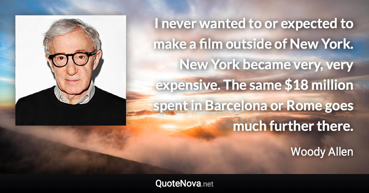 I never wanted to or expected to make a film outside of New York. New York became very, very expensive. The same $18 million spent in Barcelona or Rome goes much further there. - Woody Allen quote