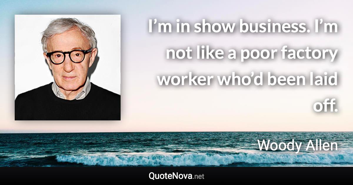 I’m in show business. I’m not like a poor factory worker who’d been laid off. - Woody Allen quote