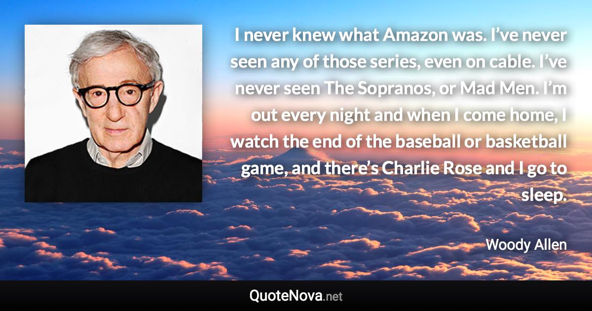 I never knew what Amazon was. I’ve never seen any of those series, even on cable. I’ve never seen The Sopranos, or Mad Men. I’m out every night and when I come home, I watch the end of the baseball or basketball game, and there’s Charlie Rose and I go to sleep. - Woody Allen quote