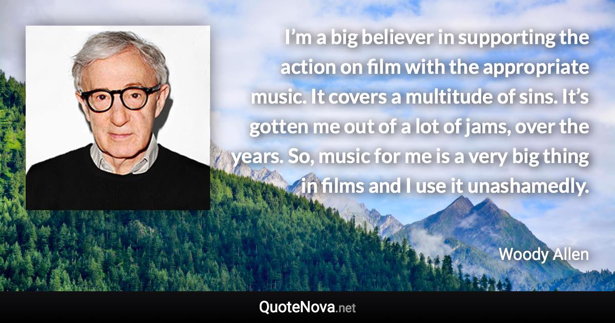 I’m a big believer in supporting the action on film with the appropriate music. It covers a multitude of sins. It’s gotten me out of a lot of jams, over the years. So, music for me is a very big thing in films and I use it unashamedly. - Woody Allen quote