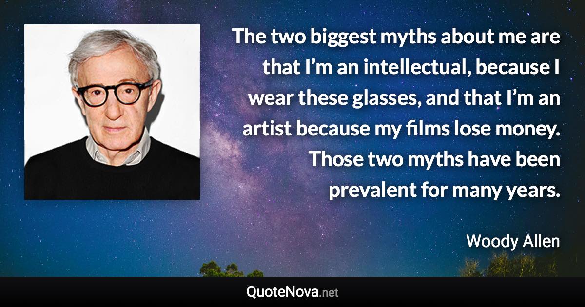 The two biggest myths about me are that I’m an intellectual, because I wear these glasses, and that I’m an artist because my films lose money. Those two myths have been prevalent for many years. - Woody Allen quote