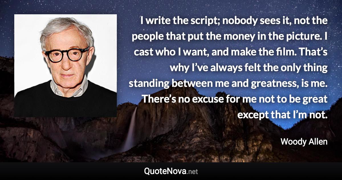 I write the script; nobody sees it, not the people that put the money in the picture. I cast who I want, and make the film. That’s why I’ve always felt the only thing standing between me and greatness, is me. There’s no excuse for me not to be great except that I’m not. - Woody Allen quote