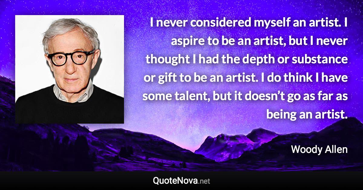 I never considered myself an artist. I aspire to be an artist, but I never thought I had the depth or substance or gift to be an artist. I do think I have some talent, but it doesn’t go as far as being an artist. - Woody Allen quote