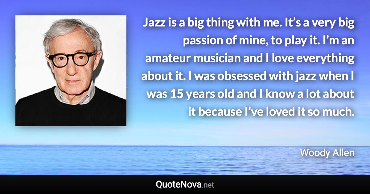 Jazz is a big thing with me. It’s a very big passion of mine, to play it. I’m an amateur musician and I love everything about it. I was obsessed with jazz when I was 15 years old and I know a lot about it because I’ve loved it so much. - Woody Allen quote