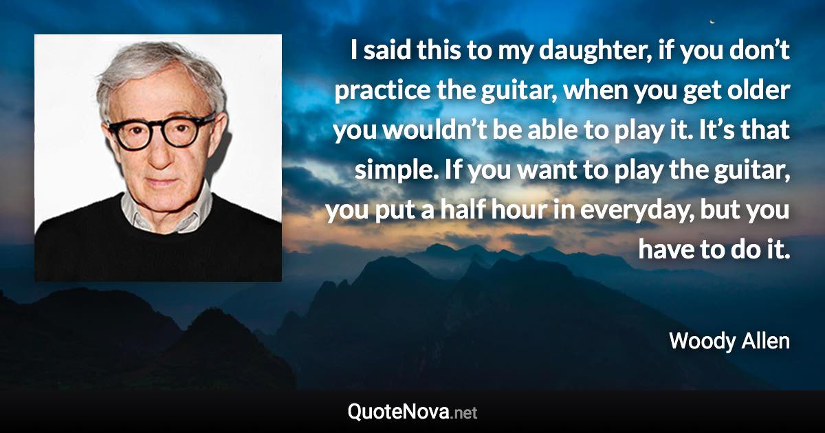 I said this to my daughter, if you don’t practice the guitar, when you get older you wouldn’t be able to play it. It’s that simple. If you want to play the guitar, you put a half hour in everyday, but you have to do it. - Woody Allen quote