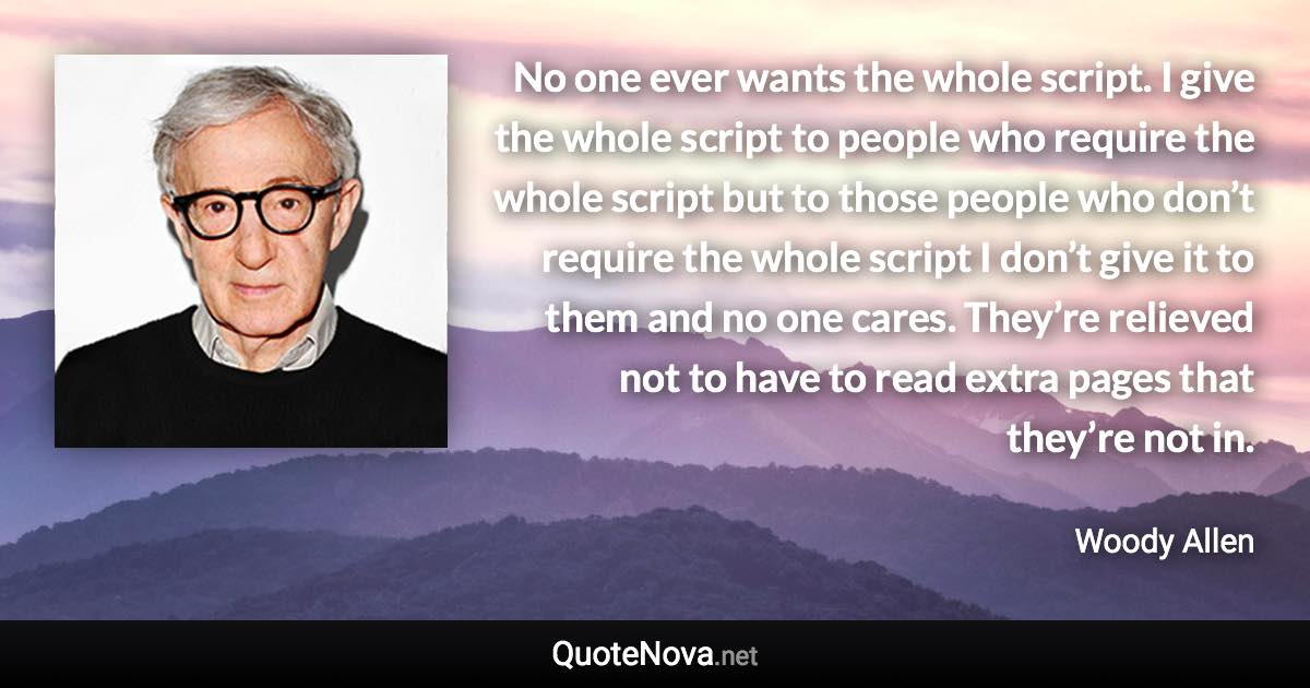 No one ever wants the whole script. I give the whole script to people who require the whole script but to those people who don’t require the whole script I don’t give it to them and no one cares. They’re relieved not to have to read extra pages that they’re not in. - Woody Allen quote