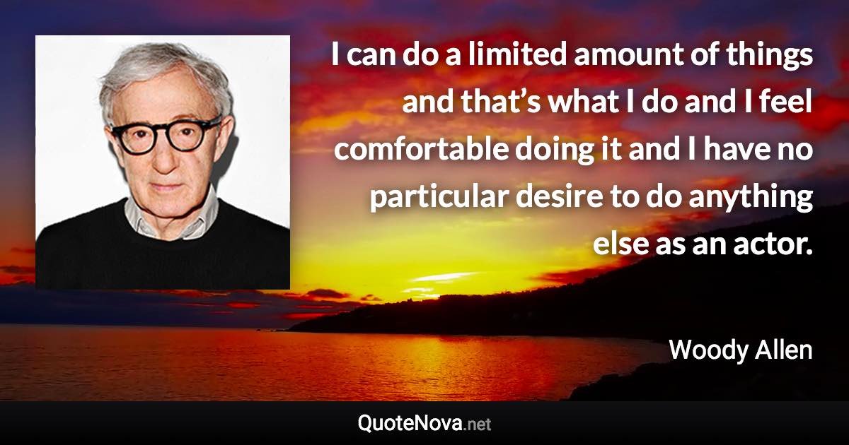 I can do a limited amount of things and that’s what I do and I feel comfortable doing it and I have no particular desire to do anything else as an actor. - Woody Allen quote