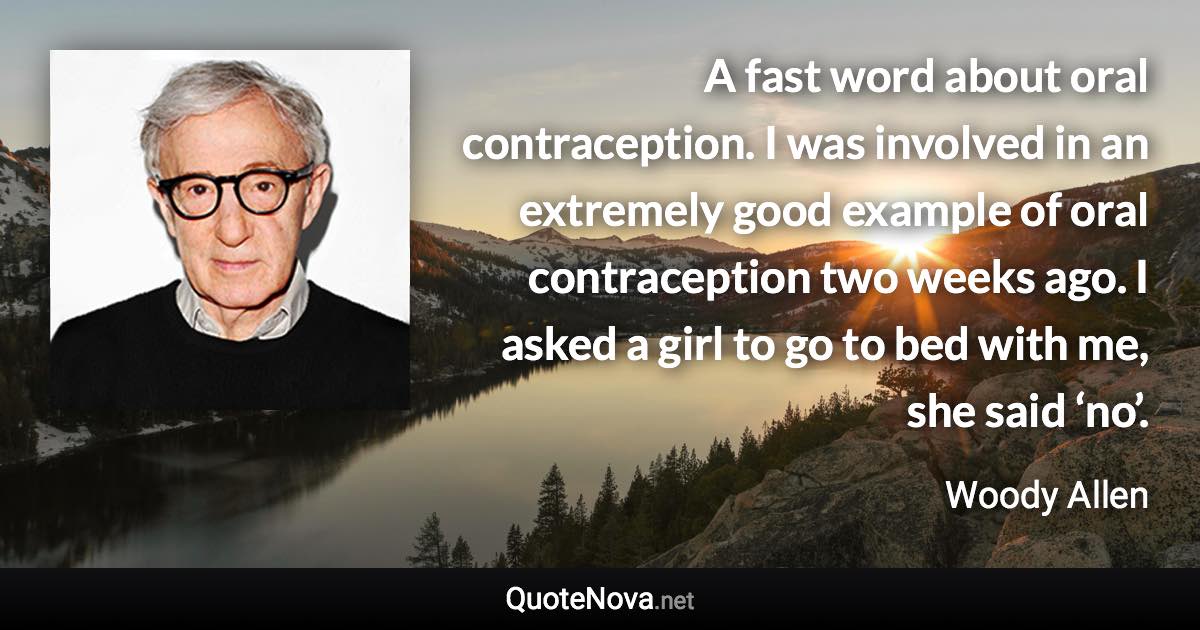 A fast word about oral contraception. I was involved in an extremely good example of oral contraception two weeks ago. I asked a girl to go to bed with me, she said ‘no’. - Woody Allen quote