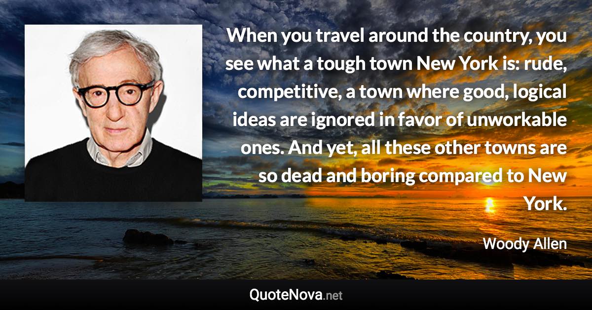 When you travel around the country, you see what a tough town New York is: rude, competitive, a town where good, logical ideas are ignored in favor of unworkable ones. And yet, all these other towns are so dead and boring compared to New York. - Woody Allen quote