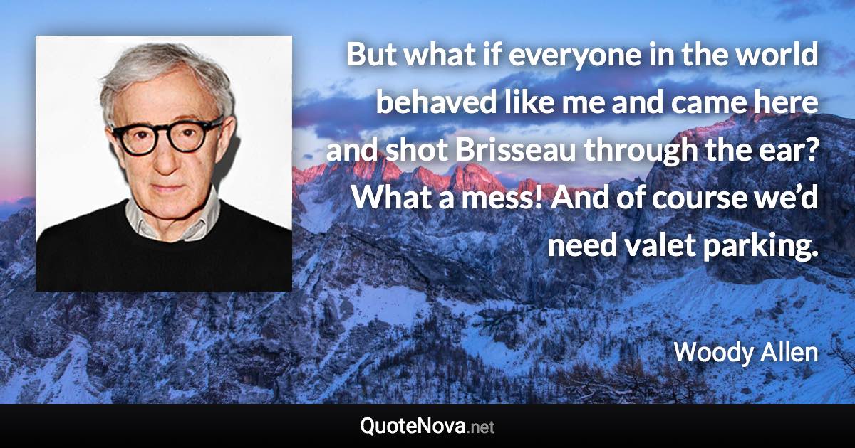 But what if everyone in the world behaved like me and came here and shot Brisseau through the ear? What a mess! And of course we’d need valet parking. - Woody Allen quote