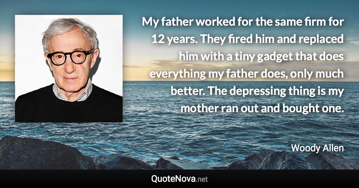 My father worked for the same firm for 12 years. They fired him and replaced him with a tiny gadget that does everything my father does, only much better. The depressing thing is my mother ran out and bought one. - Woody Allen quote