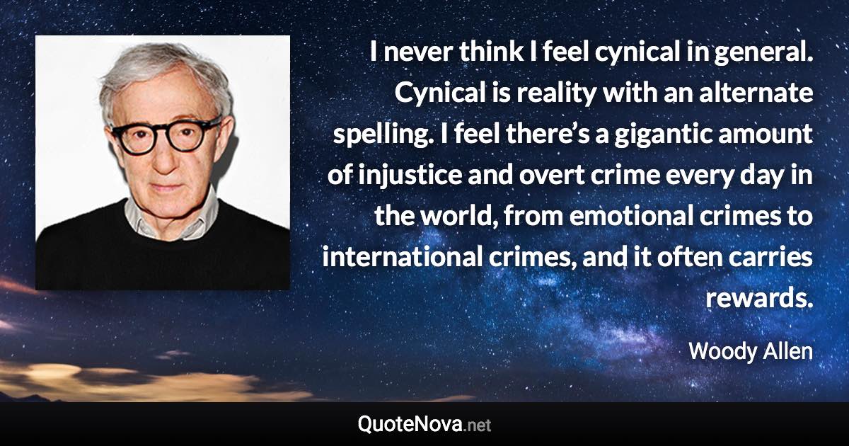 I never think I feel cynical in general. Cynical is reality with an alternate spelling. I feel there’s a gigantic amount of injustice and overt crime every day in the world, from emotional crimes to international crimes, and it often carries rewards. - Woody Allen quote