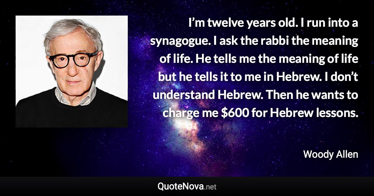 I’m twelve years old. I run into a synagogue. I ask the rabbi the meaning of life. He tells me the meaning of life but he tells it to me in Hebrew. I don’t understand Hebrew. Then he wants to charge me $600 for Hebrew lessons. - Woody Allen quote