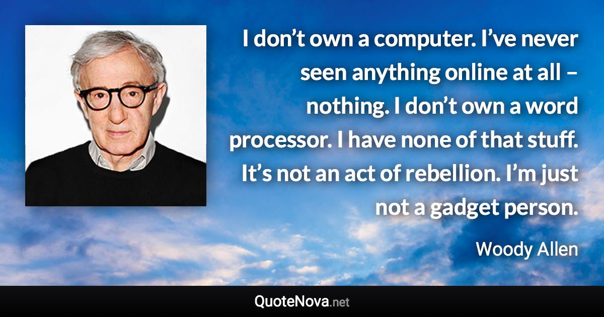 I don’t own a computer. I’ve never seen anything online at all – nothing. I don’t own a word processor. I have none of that stuff. It’s not an act of rebellion. I’m just not a gadget person. - Woody Allen quote