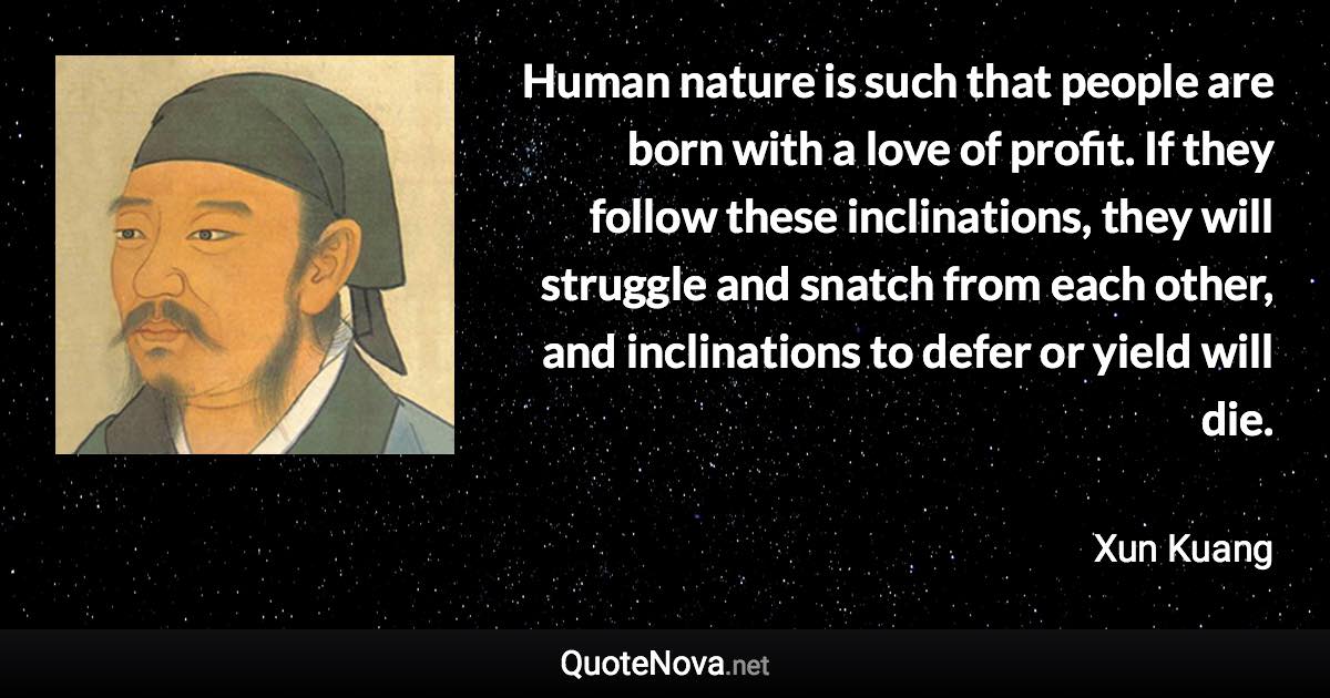 Human nature is such that people are born with a love of profit. If they follow these inclinations, they will struggle and snatch from each other, and inclinations to defer or yield will die. - Xun Kuang quote