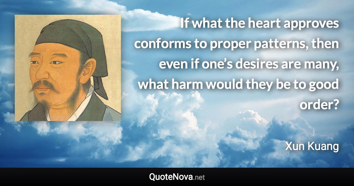 If what the heart approves conforms to proper patterns, then even if one’s desires are many, what harm would they be to good order? - Xun Kuang quote