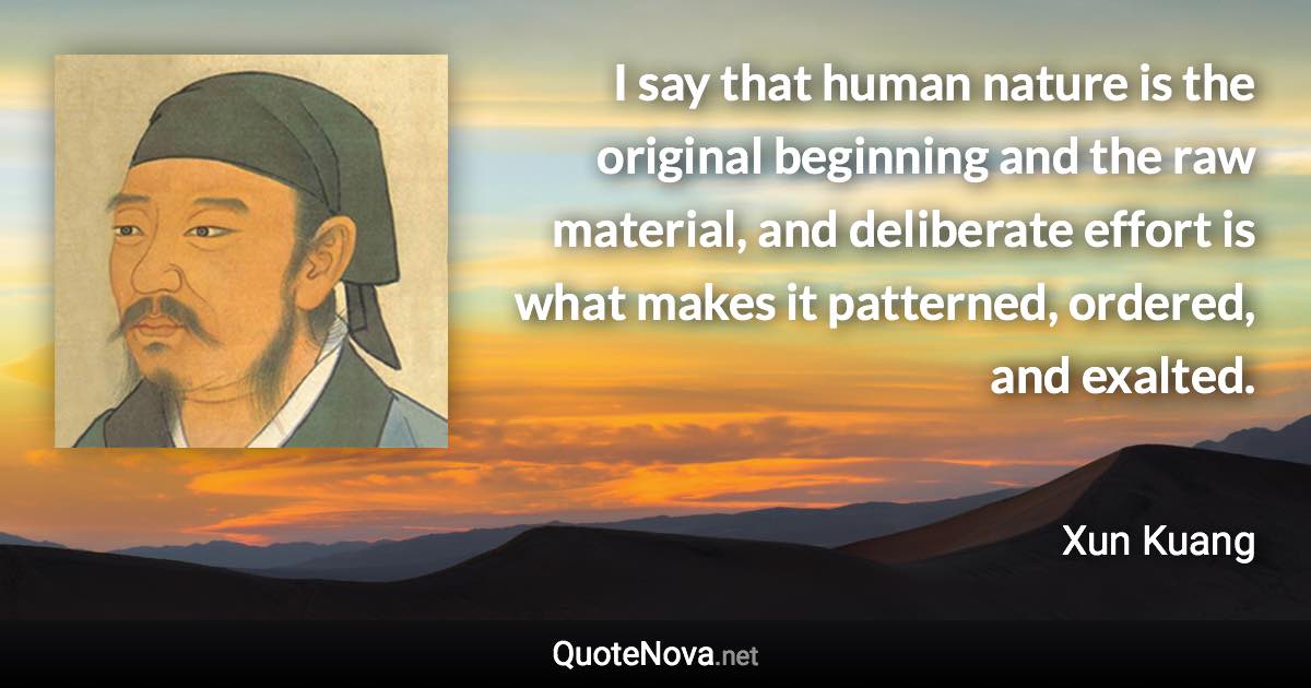 I say that human nature is the original beginning and the raw material, and deliberate effort is what makes it patterned, ordered, and exalted. - Xun Kuang quote
