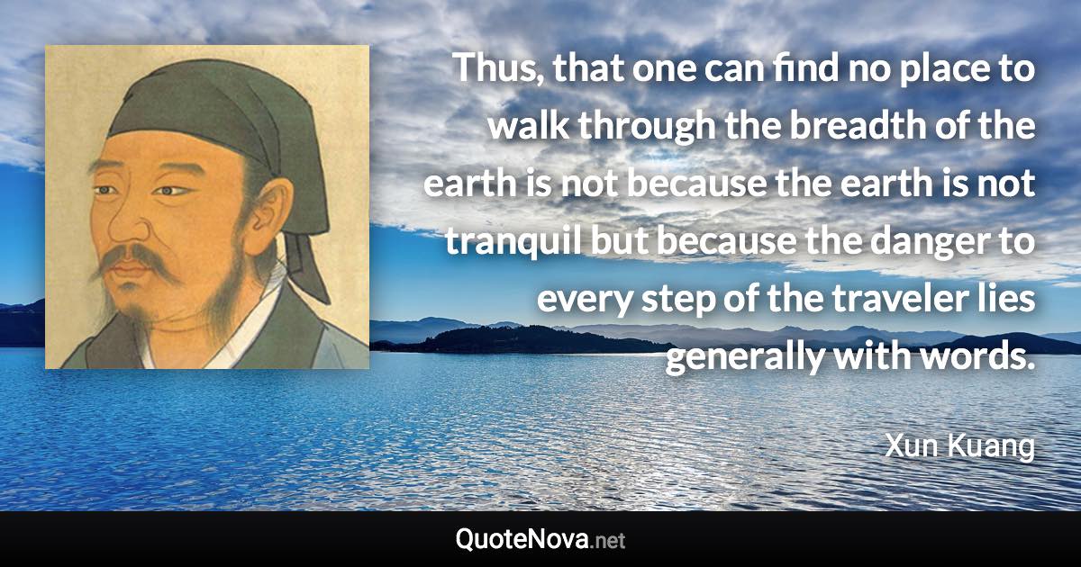 Thus, that one can find no place to walk through the breadth of the earth is not because the earth is not tranquil but because the danger to every step of the traveler lies generally with words. - Xun Kuang quote