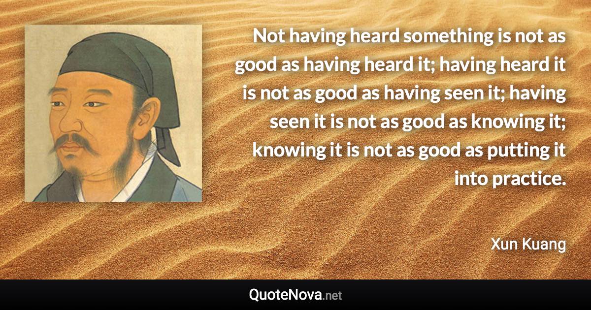 Not having heard something is not as good as having heard it; having heard it is not as good as having seen it; having seen it is not as good as knowing it; knowing it is not as good as putting it into practice. - Xun Kuang quote