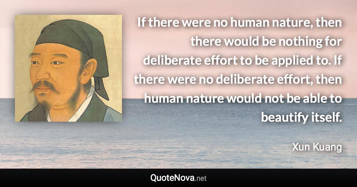 If there were no human nature, then there would be nothing for deliberate effort to be applied to. If there were no deliberate effort, then human nature would not be able to beautify itself. - Xun Kuang quote