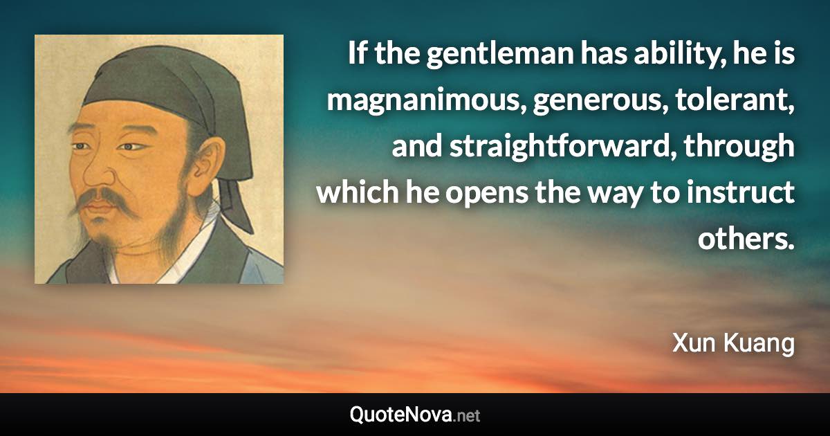 If the gentleman has ability, he is magnanimous, generous, tolerant, and straightforward, through which he opens the way to instruct others. - Xun Kuang quote