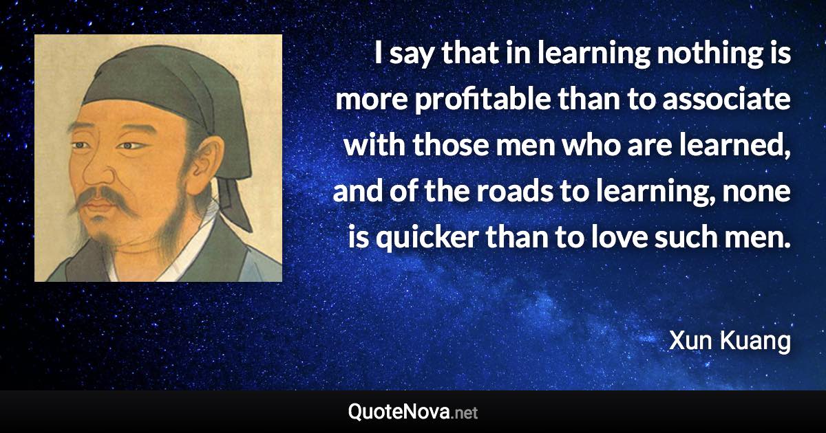 I say that in learning nothing is more profitable than to associate with those men who are learned, and of the roads to learning, none is quicker than to love such men. - Xun Kuang quote