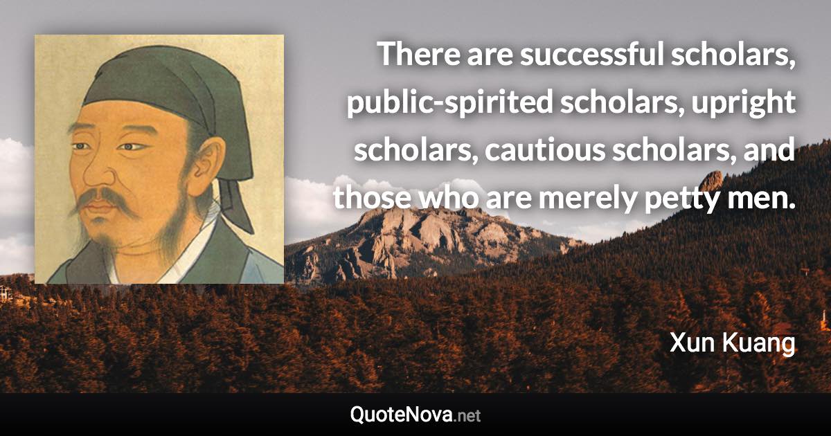 There are successful scholars, public-spirited scholars, upright scholars, cautious scholars, and those who are merely petty men. - Xun Kuang quote